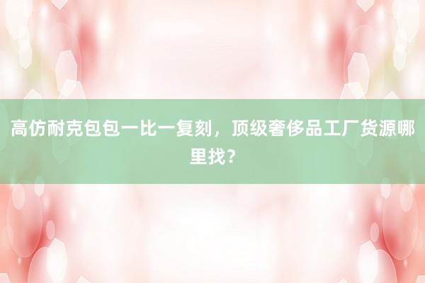 高仿耐克包包一比一复刻，顶级奢侈品工厂货源哪里找？