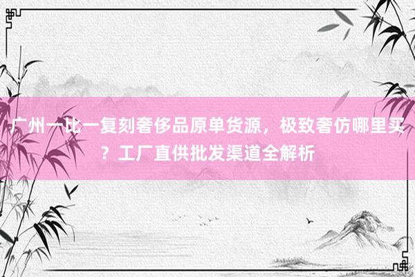 广州一比一复刻奢侈品原单货源，极致奢仿哪里买？工厂直供批发渠道全解析