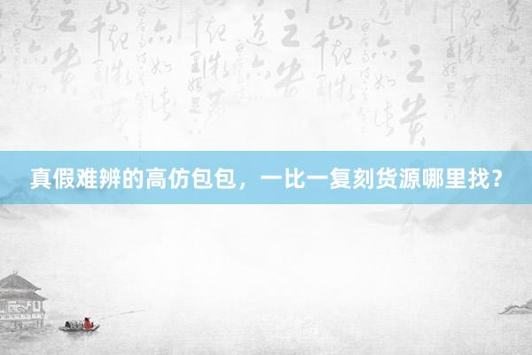 真假难辨的高仿包包，一比一复刻货源哪里找？