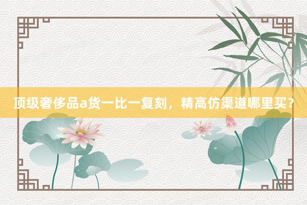顶级奢侈品a货一比一复刻，精高仿渠道哪里买？
