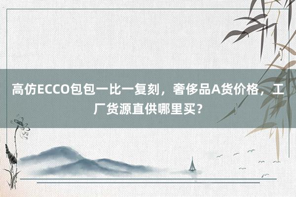 高仿ECCO包包一比一复刻，奢侈品A货价格，工厂货源直供哪里买？