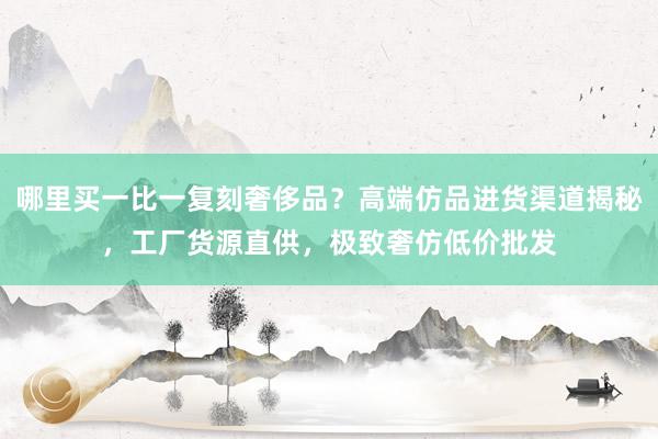 哪里买一比一复刻奢侈品？高端仿品进货渠道揭秘，工厂货源直供，极致奢仿低价批发