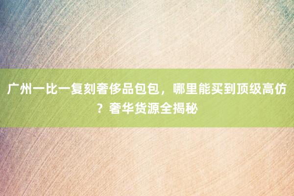 广州一比一复刻奢侈品包包，哪里能买到顶级高仿？奢华货源全揭秘