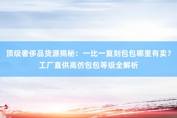 顶级奢侈品货源揭秘：一比一复刻包包哪里有卖？工厂直供高仿包包等级全解析