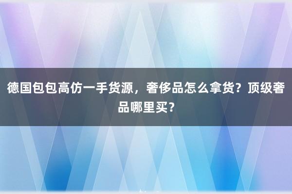 德国包包高仿一手货源，奢侈品怎么拿货？顶级奢品哪里买？
