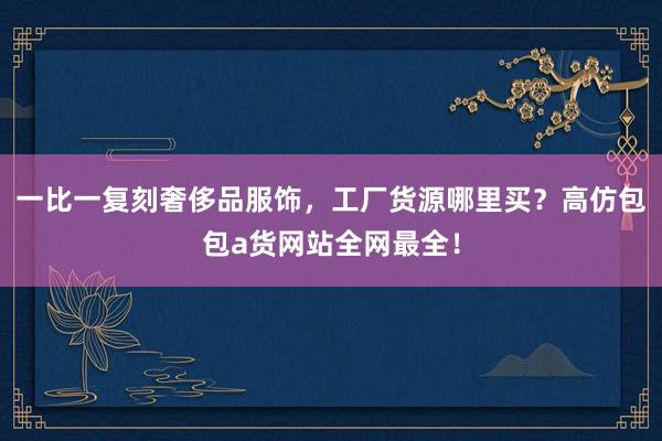 一比一复刻奢侈品服饰，工厂货源哪里买？高仿包包a货网站全网最全！