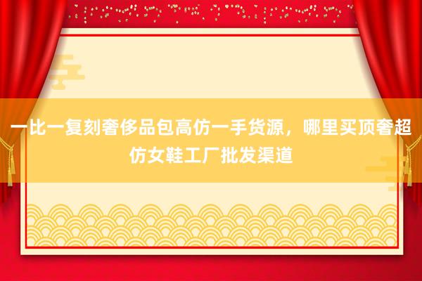 一比一复刻奢侈品包高仿一手货源，哪里买顶奢超仿女鞋工厂批发渠道