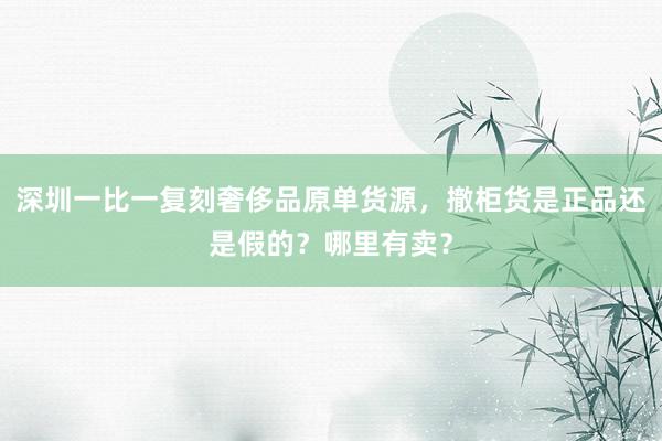 深圳一比一复刻奢侈品原单货源，撤柜货是正品还是假的？哪里有卖？