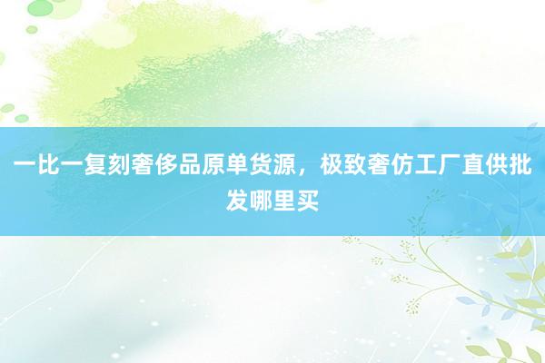 一比一复刻奢侈品原单货源，极致奢仿工厂直供批发哪里买