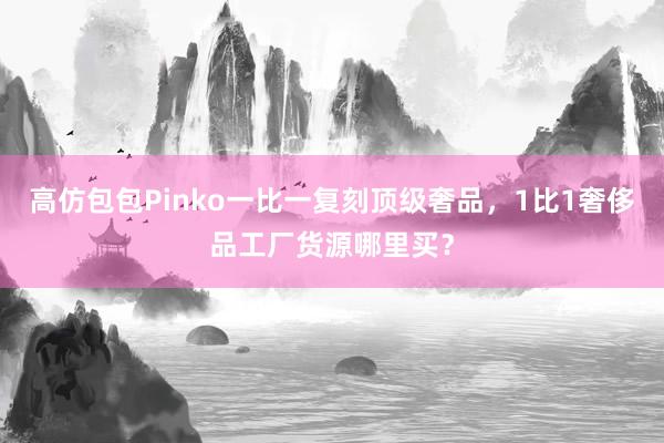 高仿包包Pinko一比一复刻顶级奢品，1比1奢侈品工厂货源哪里买？