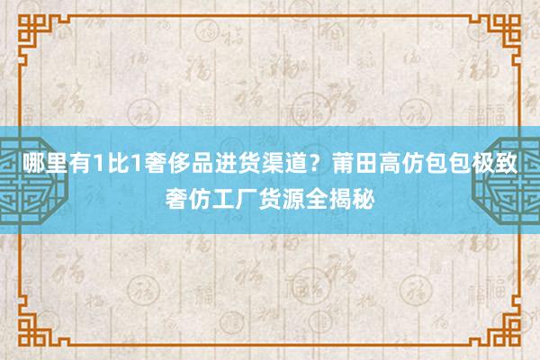 哪里有1比1奢侈品进货渠道？莆田高仿包包极致奢仿工厂货源全揭秘