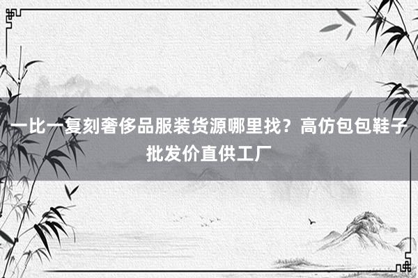 一比一复刻奢侈品服装货源哪里找？高仿包包鞋子批发价直供工厂