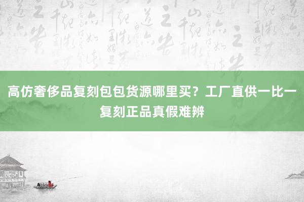 高仿奢侈品复刻包包货源哪里买？工厂直供一比一复刻正品真假难辨