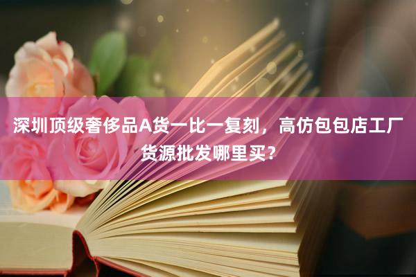 深圳顶级奢侈品A货一比一复刻，高仿包包店工厂货源批发哪里买？
