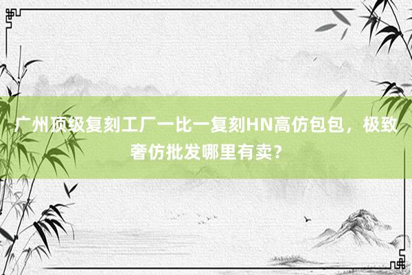 广州顶级复刻工厂一比一复刻HN高仿包包，极致奢仿批发哪里有卖？