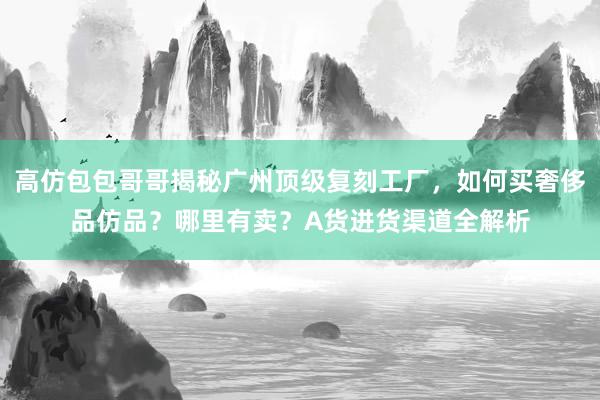 高仿包包哥哥揭秘广州顶级复刻工厂，如何买奢侈品仿品？哪里有卖？A货进货渠道全解析