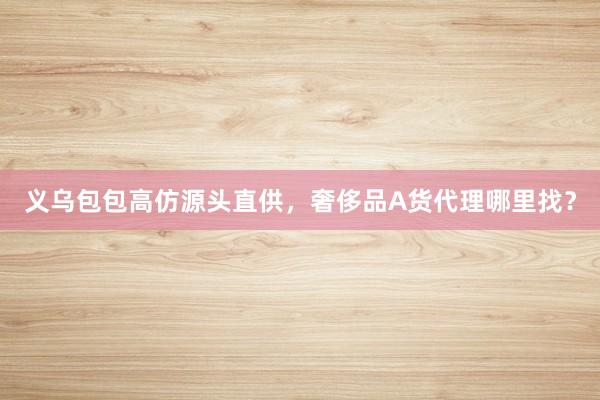 义乌包包高仿源头直供，奢侈品A货代理哪里找？