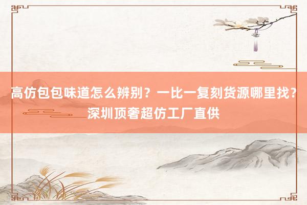 高仿包包味道怎么辨别？一比一复刻货源哪里找？深圳顶奢超仿工厂直供