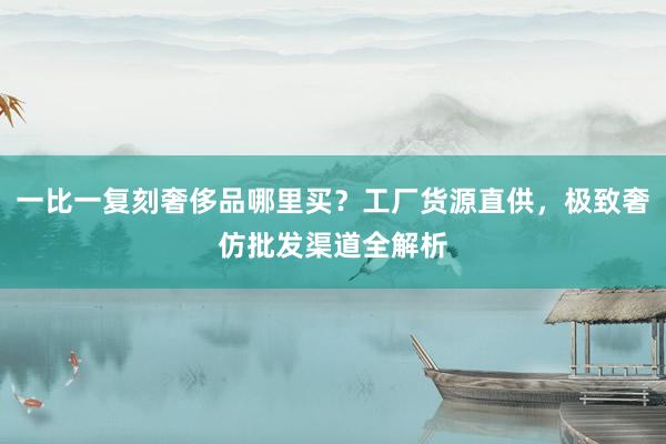 一比一复刻奢侈品哪里买？工厂货源直供，极致奢仿批发渠道全解析