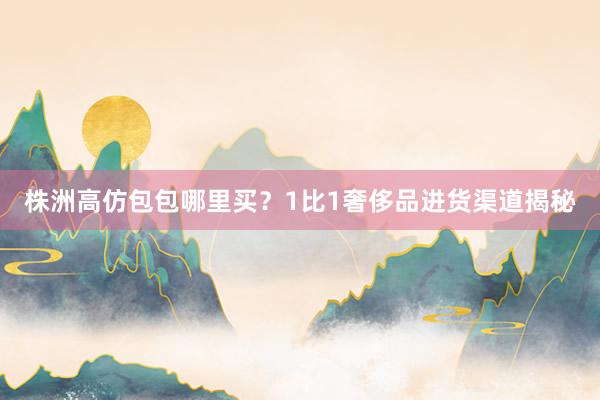 株洲高仿包包哪里买？1比1奢侈品进货渠道揭秘