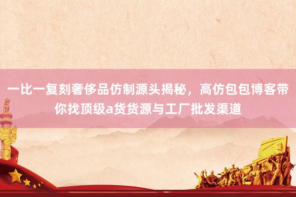 一比一复刻奢侈品仿制源头揭秘，高仿包包博客带你找顶级a货货源与工厂批发渠道