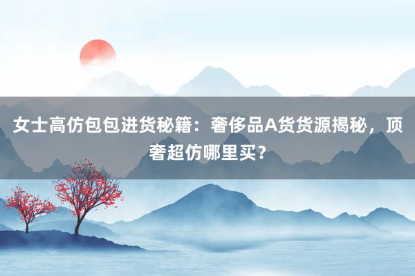 女士高仿包包进货秘籍：奢侈品A货货源揭秘，顶奢超仿哪里买？