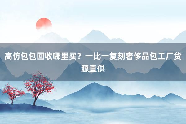 高仿包包回收哪里买？一比一复刻奢侈品包工厂货源直供