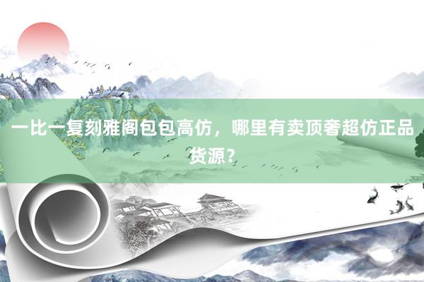 一比一复刻雅阁包包高仿，哪里有卖顶奢超仿正品货源？