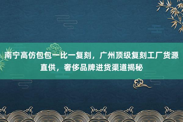 南宁高仿包包一比一复刻，广州顶级复刻工厂货源直供，奢侈品牌进货渠道揭秘