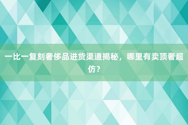一比一复刻奢侈品进货渠道揭秘，哪里有卖顶奢超仿？