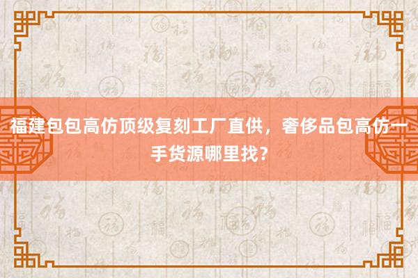 福建包包高仿顶级复刻工厂直供，奢侈品包高仿一手货源哪里找？