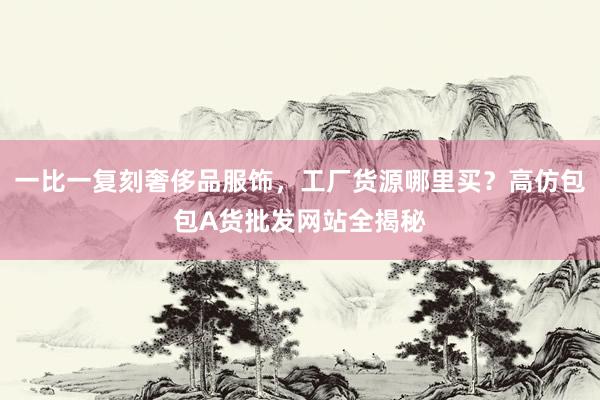 一比一复刻奢侈品服饰，工厂货源哪里买？高仿包包A货批发网站全揭秘