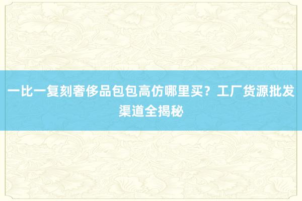 一比一复刻奢侈品包包高仿哪里买？工厂货源批发渠道全揭秘
