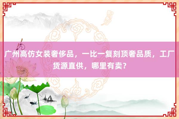 广州高仿女装奢侈品，一比一复刻顶奢品质，工厂货源直供，哪里有卖？