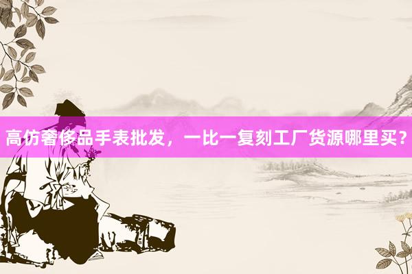 高仿奢侈品手表批发，一比一复刻工厂货源哪里买？