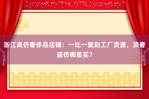浙江高仿奢侈品店铺：一比一复刻工厂货源，顶奢超仿哪里买？