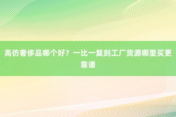 高仿奢侈品哪个好？一比一复刻工厂货源哪里买更靠谱