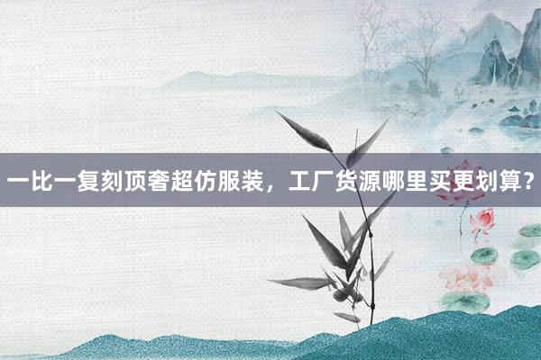 一比一复刻顶奢超仿服装，工厂货源哪里买更划算？