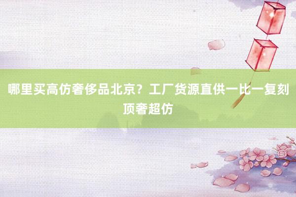 哪里买高仿奢侈品北京？工厂货源直供一比一复刻顶奢超仿