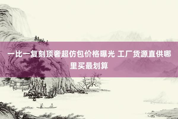 一比一复刻顶奢超仿包价格曝光 工厂货源直供哪里买最划算