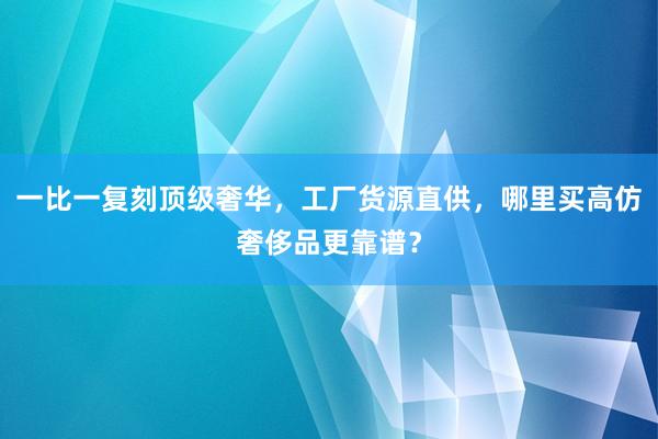 一比一复刻顶级奢华，工厂货源直供，哪里买高仿奢侈品更靠谱？