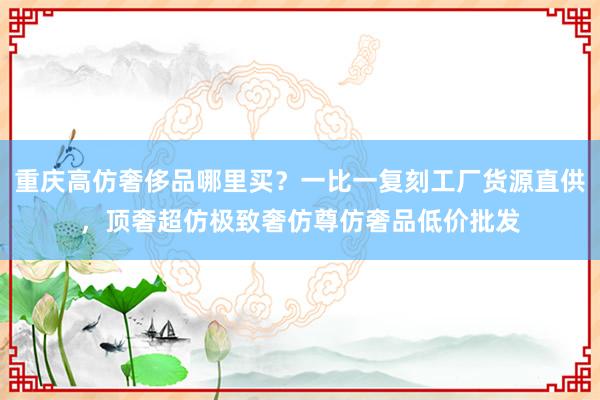 重庆高仿奢侈品哪里买？一比一复刻工厂货源直供，顶奢超仿极致奢仿尊仿奢品低价批发