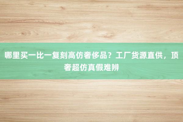 哪里买一比一复刻高仿奢侈品？工厂货源直供，顶奢超仿真假难辨