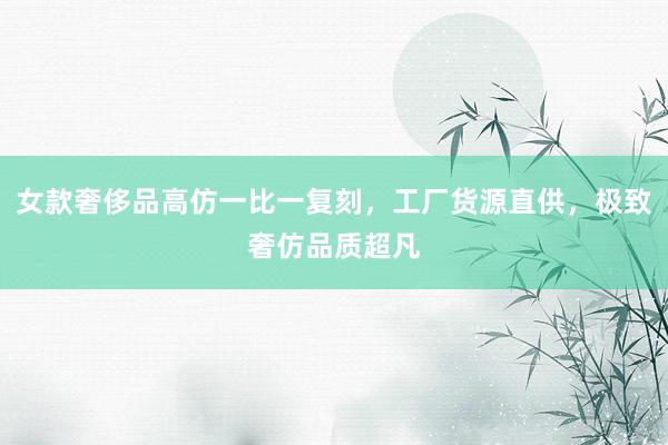 女款奢侈品高仿一比一复刻，工厂货源直供，极致奢仿品质超凡