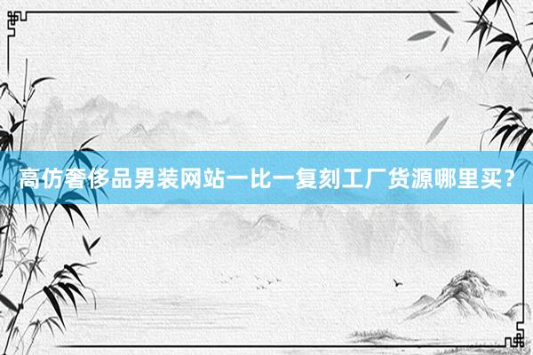 高仿奢侈品男装网站一比一复刻工厂货源哪里买？