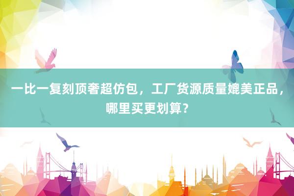 一比一复刻顶奢超仿包，工厂货源质量媲美正品，哪里买更划算？