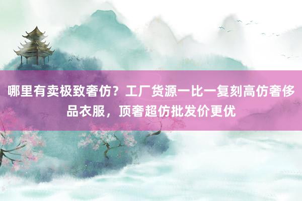 哪里有卖极致奢仿？工厂货源一比一复刻高仿奢侈品衣服，顶奢超仿批发价更优
