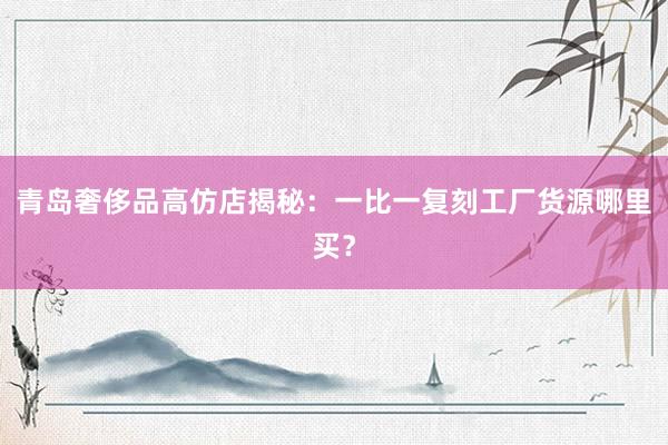 青岛奢侈品高仿店揭秘：一比一复刻工厂货源哪里买？