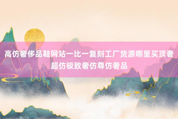 高仿奢侈品鞋网站一比一复刻工厂货源哪里买顶奢超仿极致奢仿尊仿奢品