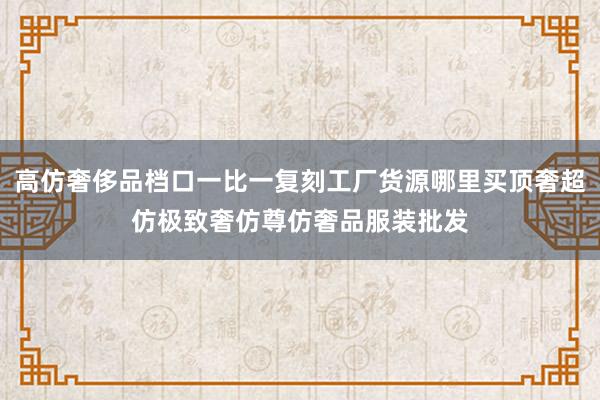 高仿奢侈品档口一比一复刻工厂货源哪里买顶奢超仿极致奢仿尊仿奢品服装批发